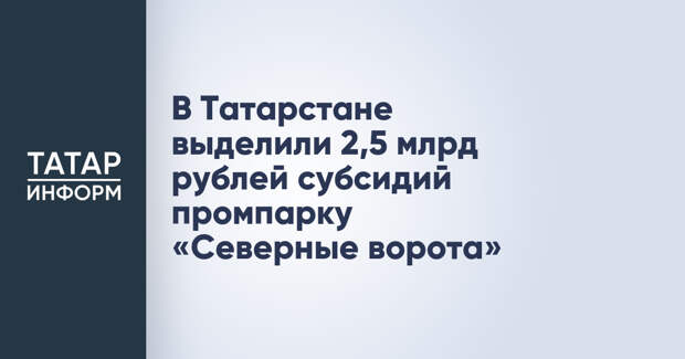 В Татарстане выделили 2,5 млрд рублей субсидий промпарку «Северные ворота»