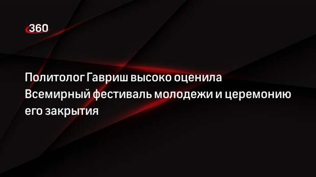 Политолог Гавриш высоко оценила Всемирный фестиваль молодежи и церемонию его закрытия