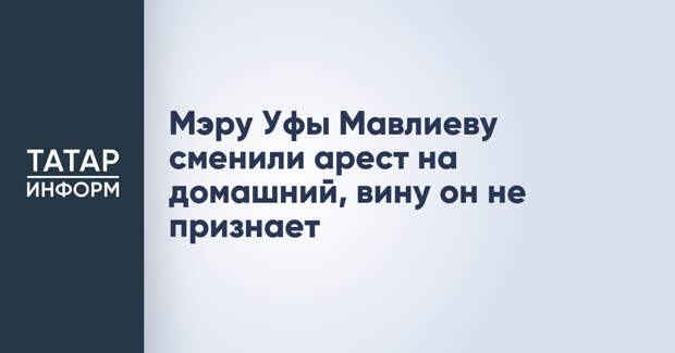 Мэру Уфы Мавлиеву сменили арест на домашний, вину он не признает