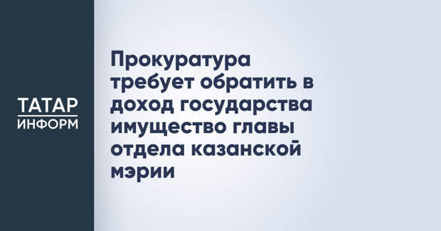 Прокуратура требует обратить в доход государства имущество главы отдела казанской мэрии