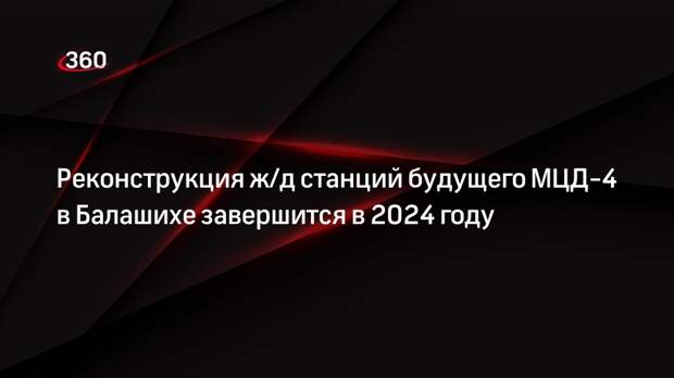 Реконструкция ж/д станций будущего МЦД-4 в Балашихе завершится в 2024 году