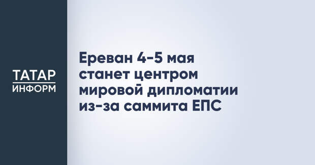 Ереван 4-5 мая станет центром мировой дипломатии из-за саммита ЕПС