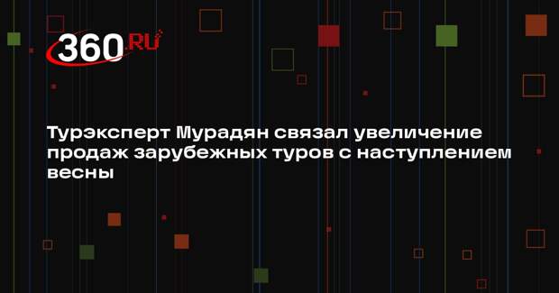 Турэксперт Мурадян связал увеличение продаж зарубежных туров с наступлением весны