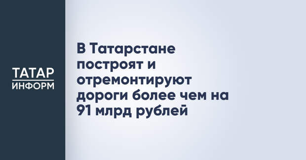 В Татарстане построят и отремонтируют дороги более чем на 91 млрд рублей