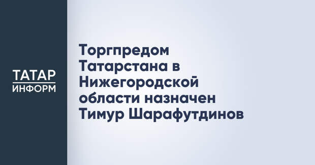 Торгпредом Татарстана в Нижегородской области назначен Тимур Шарафутдинов