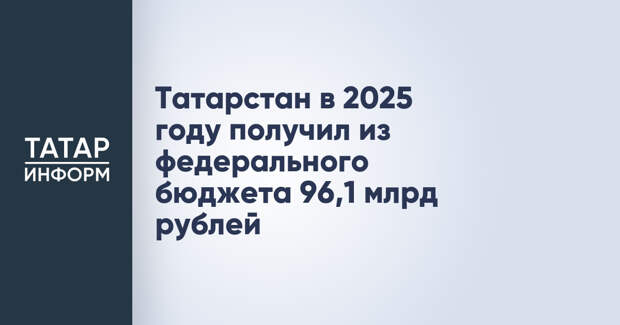 Татарстан в 2025 году получил из федерального бюджета 96,1 млрд рублей