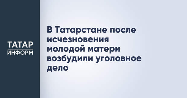 В Татарстане после исчезновения молодой матери возбудили уголовное дело