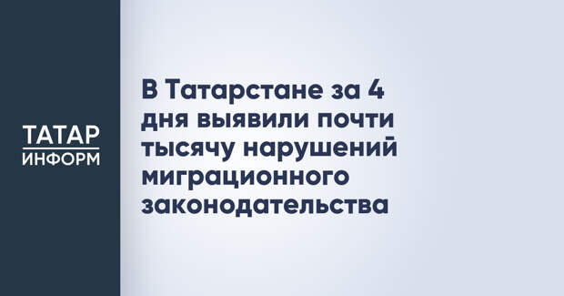 В Татарстане за 4 дня выявили почти тысячу нарушений миграционного законодательства